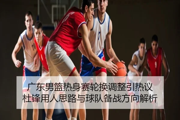 广东男篮热身赛轮换调整引热议 杜锋用人思路与球队备战方向解析